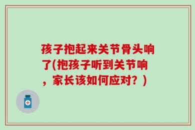 孩子抱起来关节骨头响了(抱孩子听到关节响，家长该如何应对？)