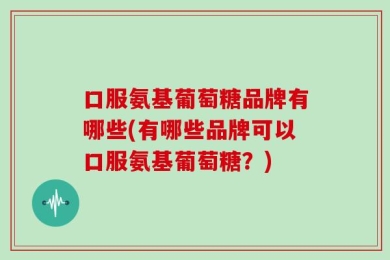 口服氨基葡萄糖品牌有哪些(有哪些品牌可以口服氨基葡萄糖？)