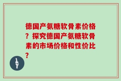 德国产氨糖软骨素价格？探究德国产氨糖软骨素的市场价格和性价比？