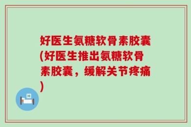 好医生氨糖软骨素胶囊(好医生推出氨糖软骨素胶囊，缓解关节疼痛)
