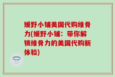 媛野小铺美国代购维骨力(媛野小铺：带你解锁维骨力的美国代购新体验)