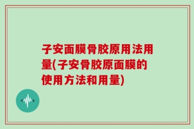 子安面膜骨胶原用法用量(子安骨胶原面膜的使用方法和用量)
