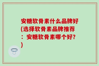 安糖软骨素什么品牌好(选择软骨素品牌推荐：安糖软骨素哪个好？)