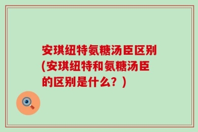 安琪纽特氨糖汤臣区别(安琪纽特和氨糖汤臣的区别是什么？)