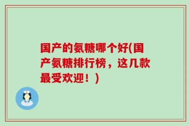 国产的氨糖哪个好(国产氨糖排行榜，这几款最受欢迎！)