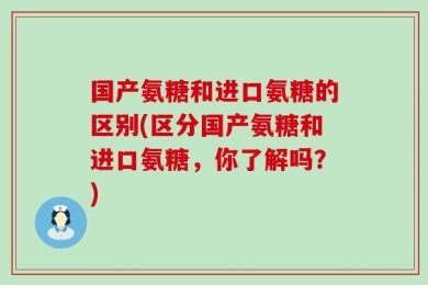 国产氨糖和进口氨糖的区别(区分国产氨糖和进口氨糖，你了解吗？)