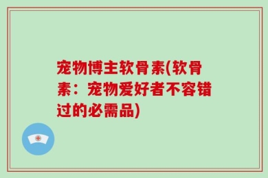宠物博主软骨素(软骨素：宠物爱好者不容错过的必需品)