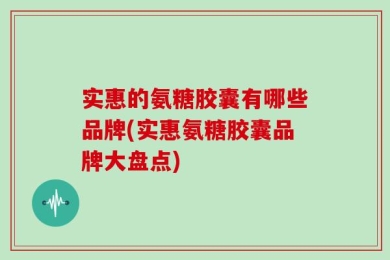 实惠的氨糖胶囊有哪些品牌(实惠氨糖胶囊品牌大盘点)