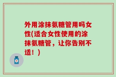 外用涂抹氨糖管用吗女性(适合女性使用的涂抹氨糖管，让你告别不适！)