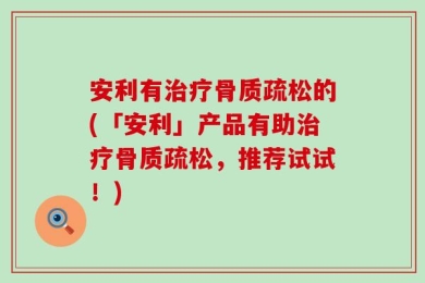 安利有治疗骨质疏松的(「安利」产品有助治疗骨质疏松，推荐试试！)