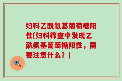 妇科乙酰氨基葡萄糖阳性(妇科筛查中发现乙酰氨基葡萄糖阳性，需要注意什么？)