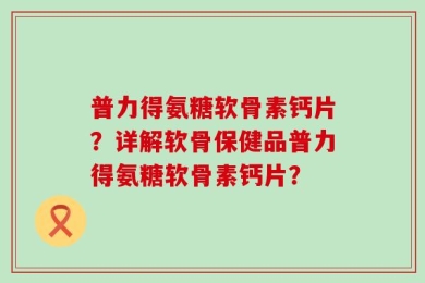 普力得氨糖软骨素钙片？详解软骨保健品普力得氨糖软骨素钙片？