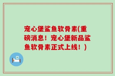 宠心堡鲨鱼软骨素(重磅消息！宠心堡新品鲨鱼软骨素正式上线！)