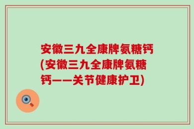 安徽三九全康牌氨糖钙(安徽三九全康牌氨糖钙——关节健康护卫)