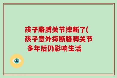 孩子胳膊关节摔断了(孩子意外摔断胳膊关节 多年后仍影响生活