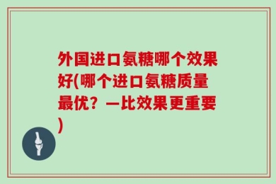 外国进口氨糖哪个效果好(哪个进口氨糖质量最优？—比效果更重要)