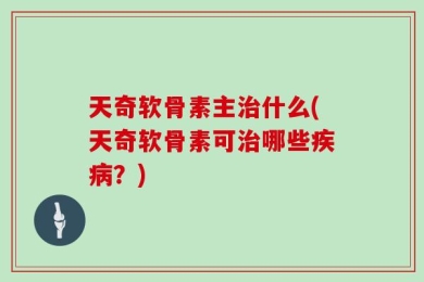 天奇软骨素主治什么(天奇软骨素可治哪些疾病？)
