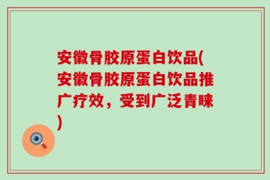 安徽骨胶原蛋白饮品(安徽骨胶原蛋白饮品推广疗效，受到广泛青睐)