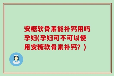 安糖软骨素能补钙用吗孕妇(孕妇可不可以使用安糖软骨素补钙？)