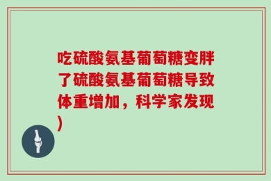 吃硫酸氨基葡萄糖变胖了硫酸氨基葡萄糖导致体重增加，科学家发现)