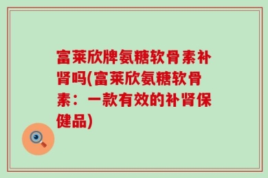 富莱欣牌氨糖软骨素补肾吗(富莱欣氨糖软骨素：一款有效的补肾保健品)