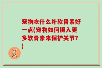 宠物吃什么补软骨素好一点(宠物如何摄入更多软骨素来保护关节？)