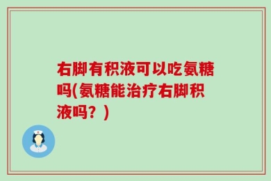 右脚有积液可以吃氨糖吗(氨糖能治疗右脚积液吗？)