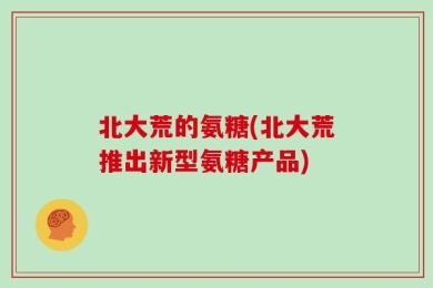 北大荒的氨糖(北大荒推出新型氨糖产品)