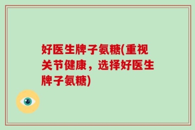 好医生牌子氨糖(重视关节健康，选择好医生牌子氨糖)