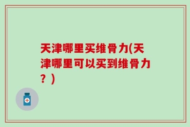 天津哪里买维骨力(天津哪里可以买到维骨力？)