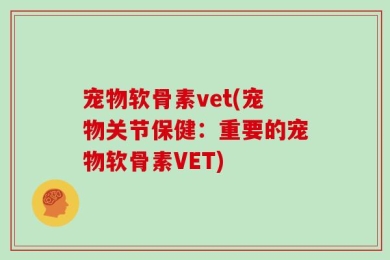 宠物软骨素vet(宠物关节保健：重要的宠物软骨素VET)