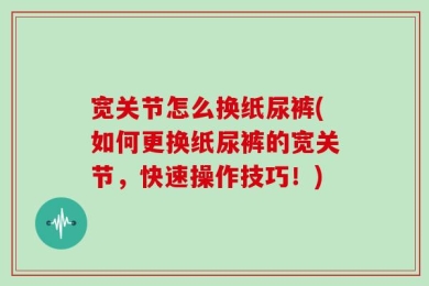 宽关节怎么换纸尿裤(如何更换纸尿裤的宽关节，快速操作技巧！)