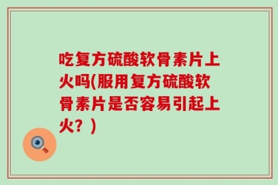 吃复方硫酸软骨素片上火吗(服用复方硫酸软骨素片是否容易引起上火？)