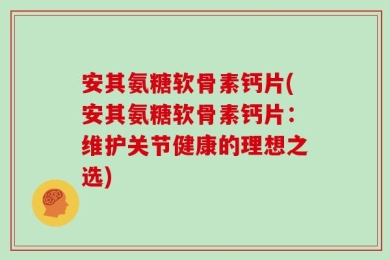 安其氨糖软骨素钙片(安其氨糖软骨素钙片：维护关节健康的理想之选)