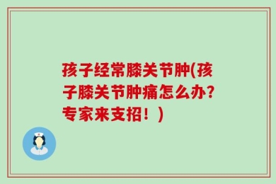 孩子经常膝关节肿(孩子膝关节肿痛怎么办？专家来支招！)
