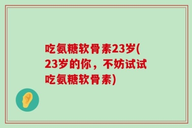 吃氨糖软骨素23岁(23岁的你，不妨试试吃氨糖软骨素)