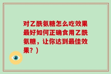 对乙酰氨糖怎么吃效果最好如何正确食用乙酰氨糖，让你达到最佳效果？)