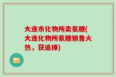 大连市化物所卖氨糖(大连化物所氨糖销售火热，获追捧)