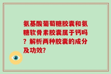 氨基酸葡萄糖胶囊和氨糖软骨素胶囊属于钙吗？解析两种胶囊的成分及功效？