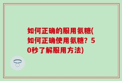 如何正确的服用氨糖(如何正确使用氨糖？50秒了解服用方法)