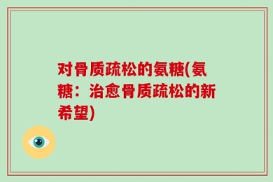 对骨质疏松的氨糖(氨糖：治愈骨质疏松的新希望)