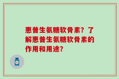 惠普生氨糖软骨素？了解惠普生氨糖软骨素的作用和用途？