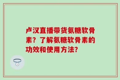 卢汉直播带货氨糖软骨素？了解氨糖软骨素的功效和使用方法？