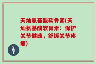 天灿氨基酸软骨素(天灿氨基酸软骨素：保护关节健康，舒缓关节疼痛)