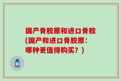 国产骨胶原和进口骨胶(国产和进口骨胶原：哪种更值得购买？)