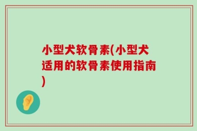 小型犬软骨素(小型犬适用的软骨素使用指南)