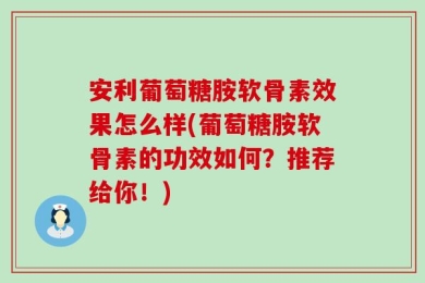 安利葡萄糖胺软骨素效果怎么样(葡萄糖胺软骨素的功效如何？推荐给你！)