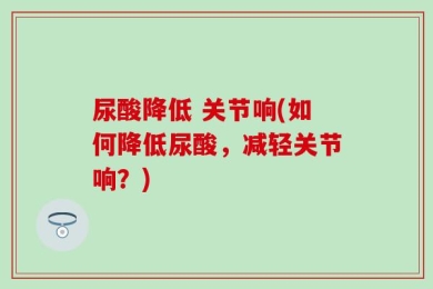 尿酸降低 关节响(如何降低尿酸，减轻关节响？)