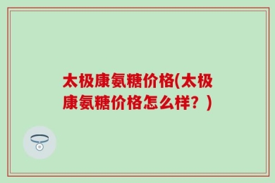 太极康氨糖价格(太极康氨糖价格怎么样？)
