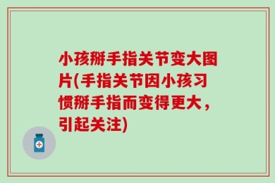小孩掰手指关节变大图片(手指关节因小孩习惯掰手指而变得更大，引起关注)